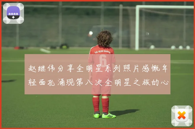 赵继伟分享全明星系列照片感慨年轻面孔涌现第八次全明星之旅的心路历程