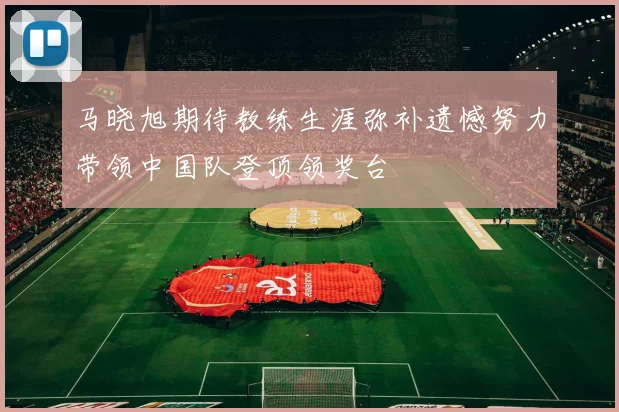 马晓旭期待教练生涯弥补遗憾努力带领中国队登顶领奖台