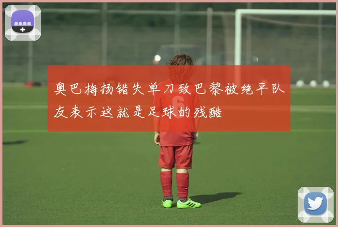 奥巴梅扬错失单刀致巴黎被绝平队友表示这就是足球的残酷