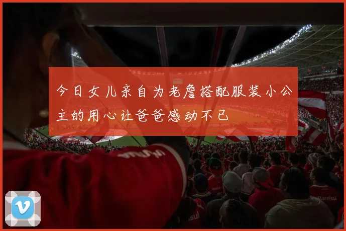 今日女儿亲自为老詹搭配服装小公主的用心让爸爸感动不已