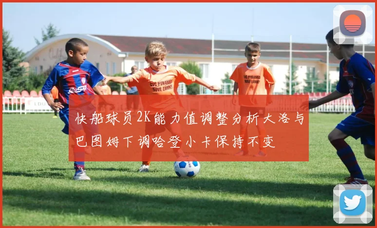 快船球员2K能力值调整分析大洛与巴图姆下调哈登小卡保持不变