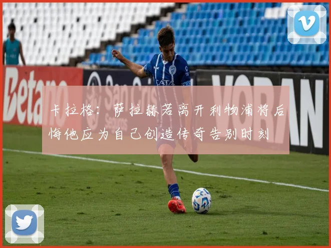 卡拉格：萨拉赫若离开利物浦将后悔他应为自己创造传奇告别时刻