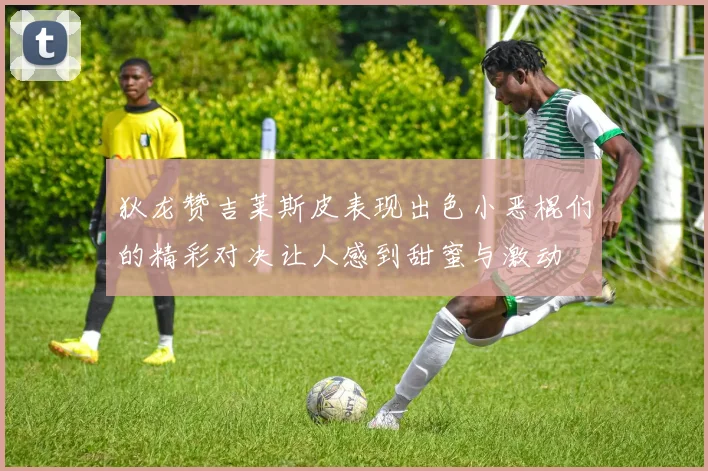 狄龙赞吉莱斯皮表现出色小恶棍们的精彩对决让人感到甜蜜与激动