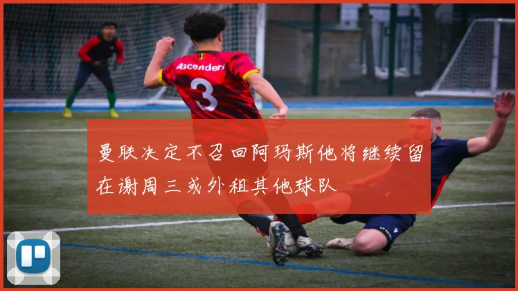 曼联决定不召回阿玛斯他将继续留在谢周三或外租其他球队