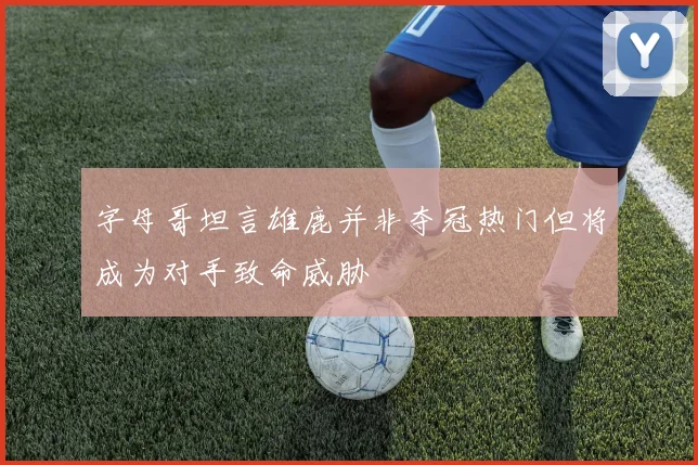 字母哥坦言雄鹿并非夺冠热门但将成为对手致命威胁