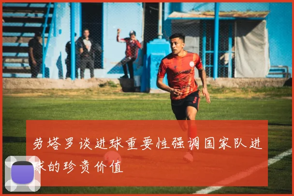 劳塔罗谈进球重要性强调国家队进球的珍贵价值