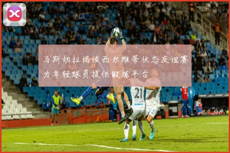 马斯切拉诺谈西尔维蒂状态友谊赛为年轻球员提供锻炼平台