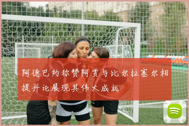 阿德巴约称赞阿贾与比尔拉塞尔相提并论展现其伟大成就