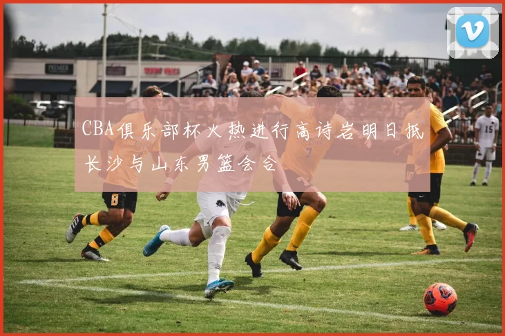 CBA俱乐部杯火热进行高诗岩明日抵长沙与山东男篮会合