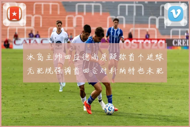 冰岛主帅回应德尚质疑称首个进球无犯规强调首回合对科纳特也未犯规