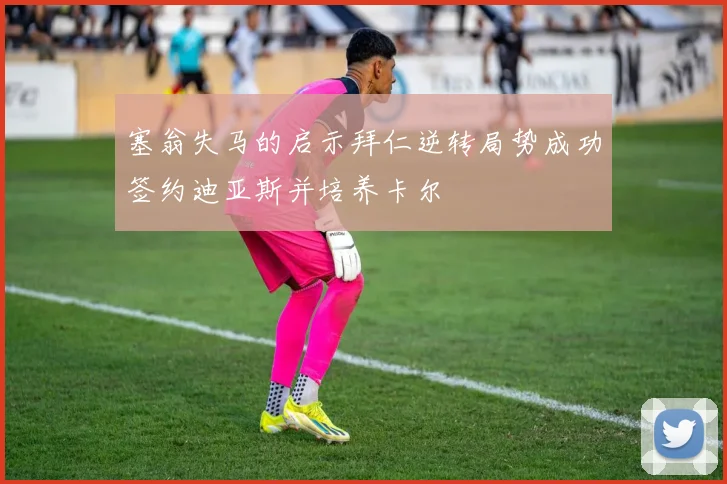 塞翁失马的启示拜仁逆转局势成功签约迪亚斯并培养卡尔
