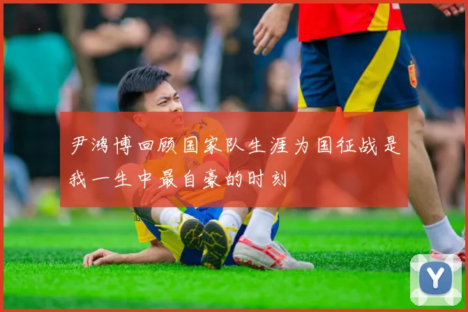 尹鸿博回顾国家队生涯为国征战是我一生中最自豪的时刻