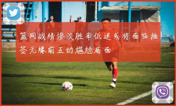 篮网战绩惨淡胜率低迷或将面临抽签无缘前五的尴尬局面