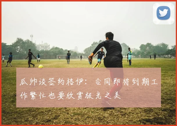 瓜帅谈签约格伊：合同即将到期工作繁忙也要欣赏极光之美