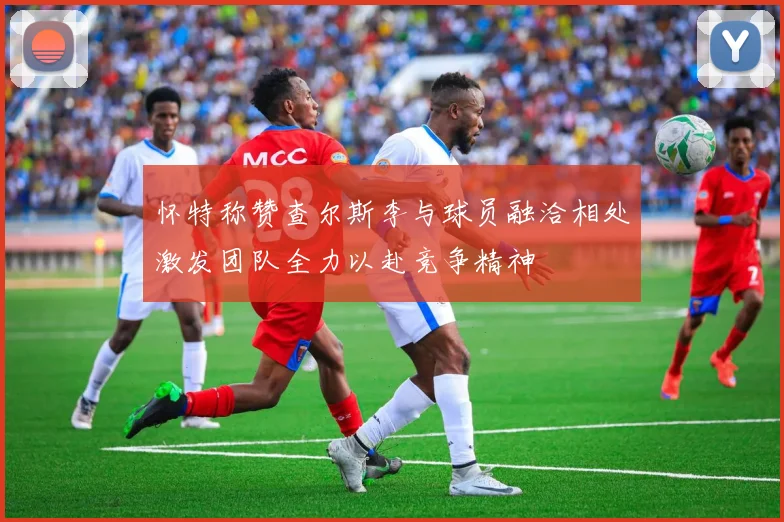 怀特称赞查尔斯李与球员融洽相处激发团队全力以赴竞争精神