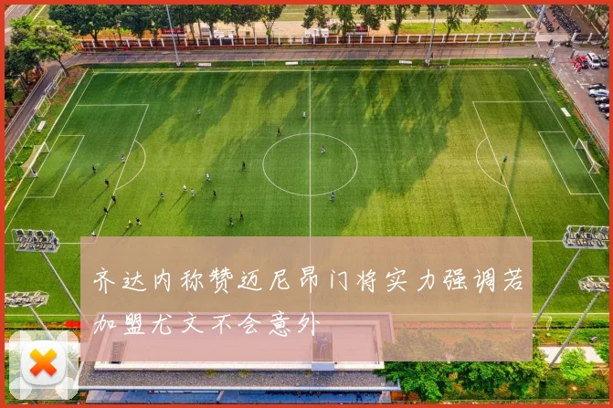齐达内称赞迈尼昂门将实力强调若加盟尤文不会意外