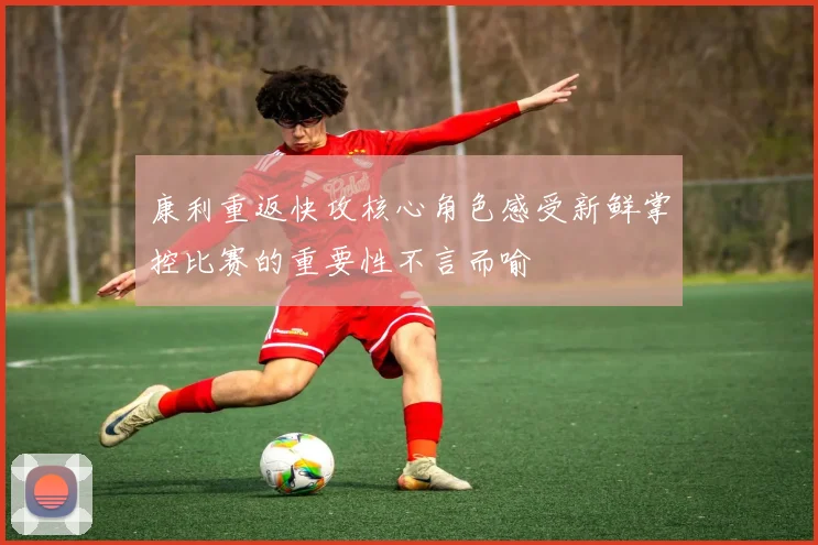 康利重返快攻核心角色感受新鲜掌控比赛的重要性不言而喻