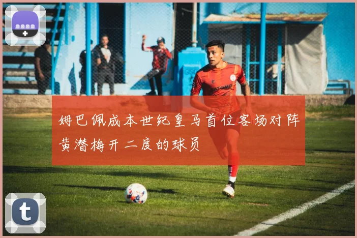 姆巴佩成本世纪皇马首位客场对阵黄潜梅开二度的球员