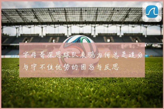 字母哥深思球队表现为何总是追分与守不住优势的困惑与反思
