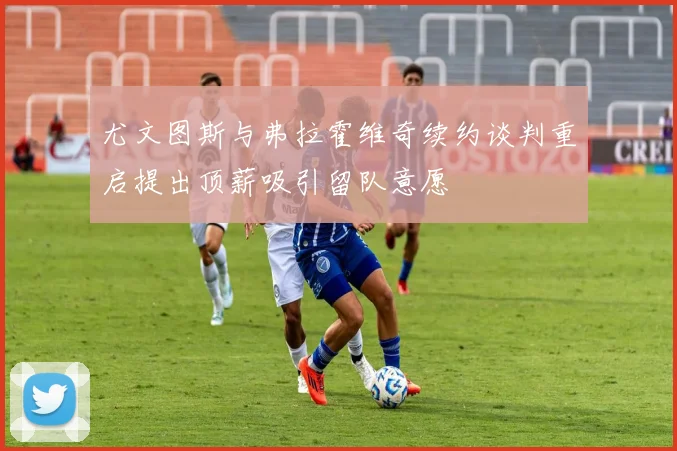 尤文图斯与弗拉霍维奇续约谈判重启提出顶薪吸引留队意愿