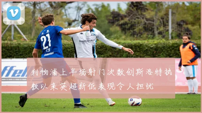 利物浦上半场射门次数创斯洛特执教以来英超新低表现令人担忧