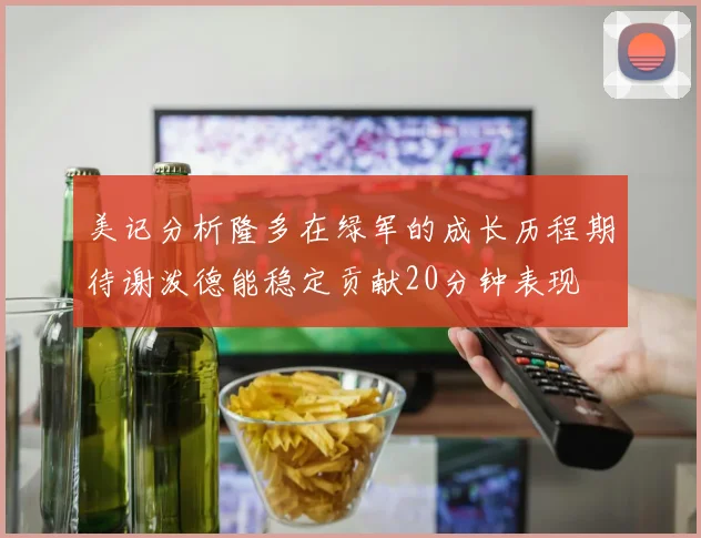 美记分析隆多在绿军的成长历程期待谢泼德能稳定贡献20分钟表现