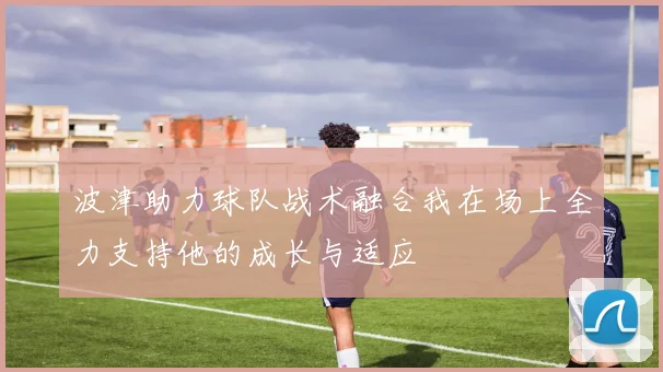 波津助力球队战术融合我在场上全力支持他的成长与适应