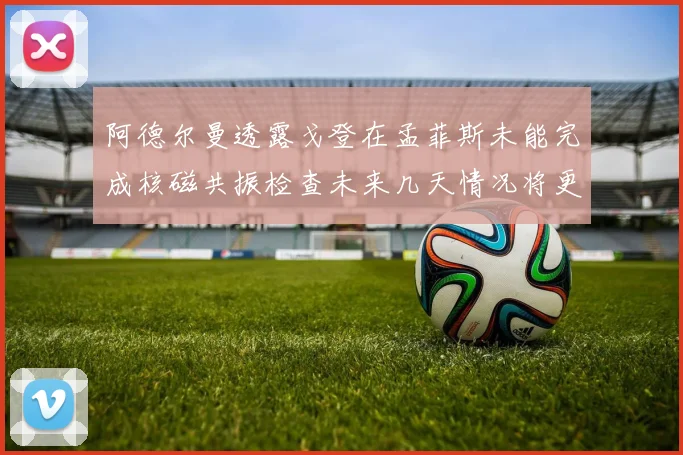 阿德尔曼透露戈登在孟菲斯未能完成核磁共振检查未来几天情况将更清晰