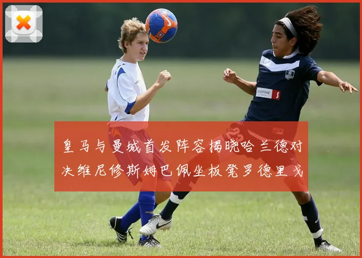 皇马与曼城首发阵容揭晓哈兰德对决维尼修斯姆巴佩坐板凳罗德里戈出战