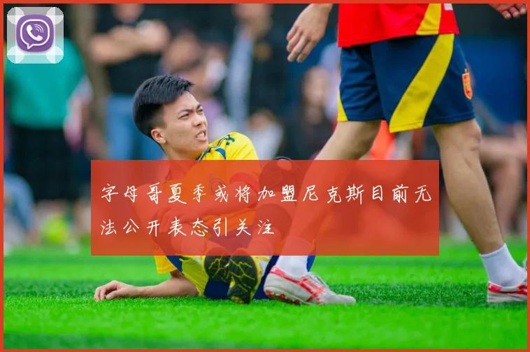 字母哥夏季或将加盟尼克斯目前无法公开表态引关注