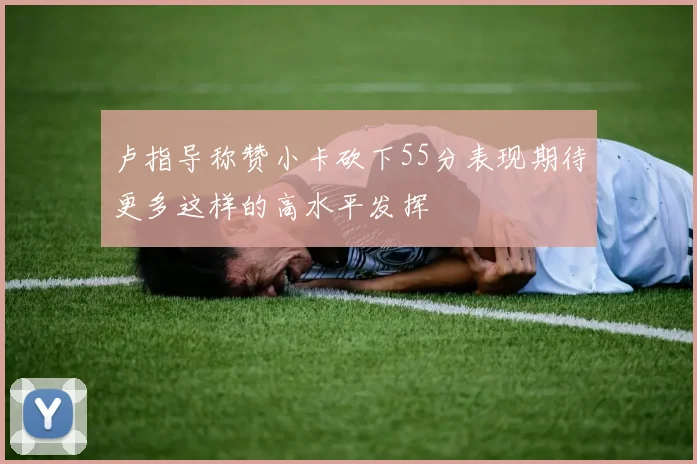 卢指导称赞小卡砍下55分表现期待更多这样的高水平发挥