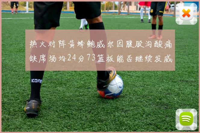 热火对阵黄蜂鲍威尔因腹股沟酸痛缺席场均24分73篮板能否继续发威