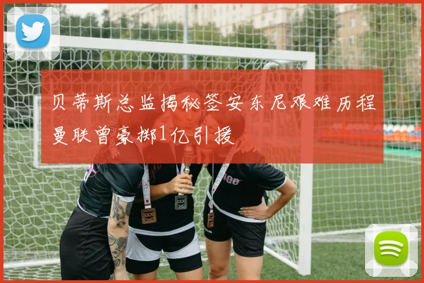 贝蒂斯总监揭秘签安东尼艰难历程曼联曾豪掷1亿引援
