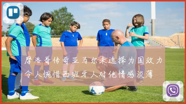 摩洛哥传奇亚马尔未选择为国效力令人惋惜西班牙人对他情感淡薄