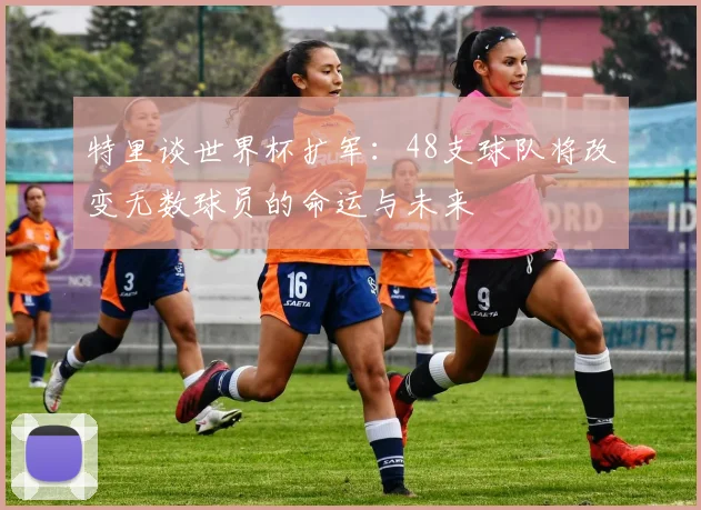 特里谈世界杯扩军：48支球队将改变无数球员的命运与未来