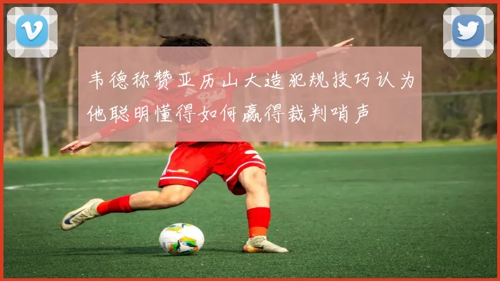 韦德称赞亚历山大造犯规技巧认为他聪明懂得如何赢得裁判哨声