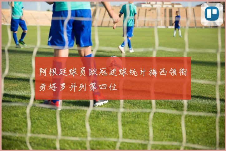 阿根廷球员欧冠进球统计梅西领衔劳塔罗并列第四位