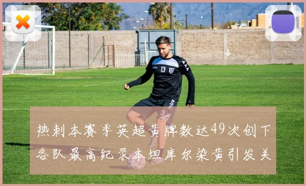 热刺本赛季英超黄牌数达49次创下各队最高纪录本坦库尔染黄引发关注