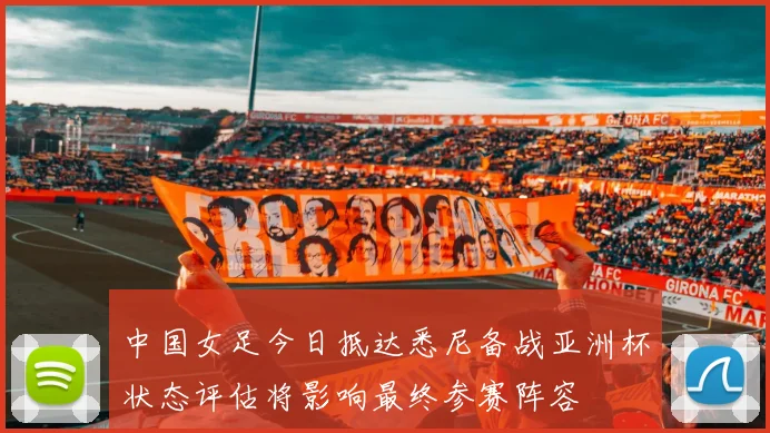 中国女足今日抵达悉尼备战亚洲杯状态评估将影响最终参赛阵容