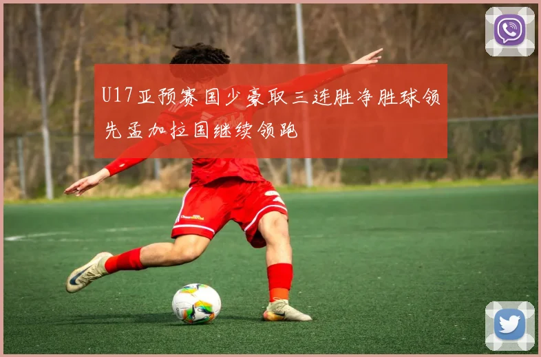 U17亚预赛国少豪取三连胜净胜球领先孟加拉国继续领跑