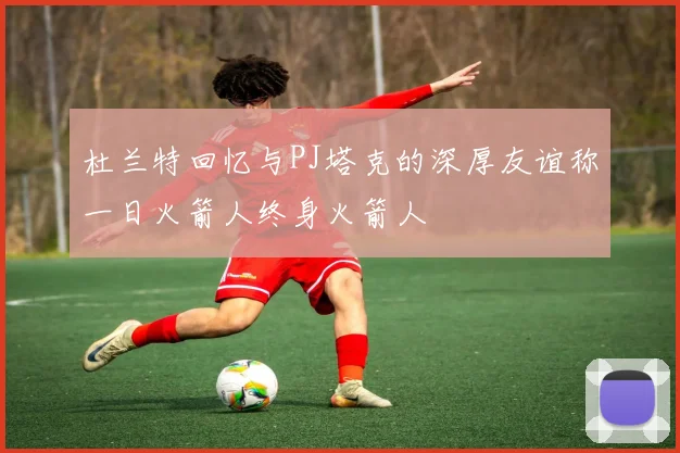 杜兰特回忆与PJ塔克的深厚友谊称一日火箭人终身火箭人