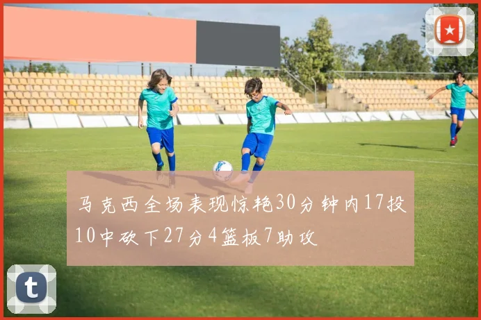马克西全场表现惊艳30分钟内17投10中砍下27分4篮板7助攻