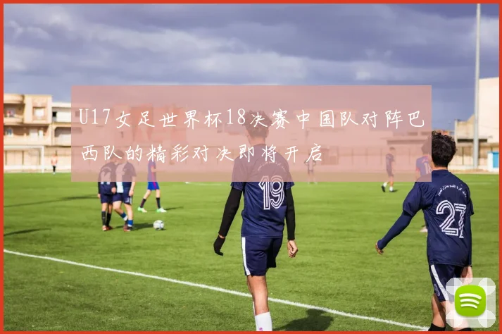 U17女足世界杯18决赛中国队对阵巴西队的精彩对决即将开启