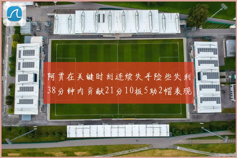 阿贾在关键时刻连续失手险些失利38分钟内贡献21分10板5助2帽表现出色